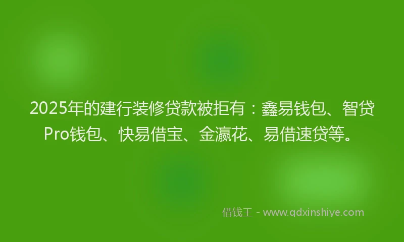 2025年的建行装修贷款被拒有：鑫易钱包、智贷Pro钱包、快易借宝、金瀛花、易借速贷等。