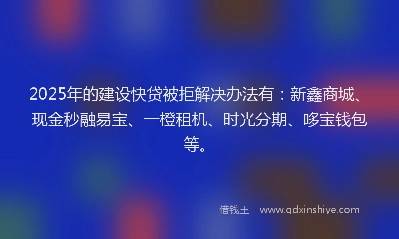 2025年的建设快贷被拒解决办法有：新鑫商城、现金秒融易宝、一橙租机、时光分期、哆宝钱包等。