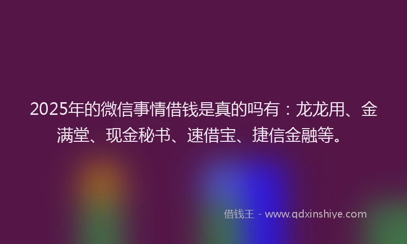 2025年的微信事情借钱是真的吗有：龙龙用、金满堂、现金秘书、速借宝、捷信金融等。