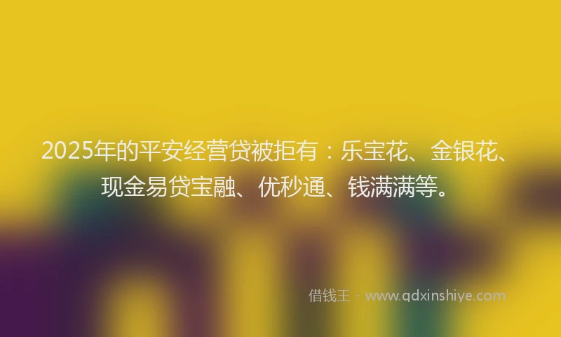 2025年的平安经营贷被拒有：乐宝花、金银花、现金易贷宝融、优秒通、钱满满等。