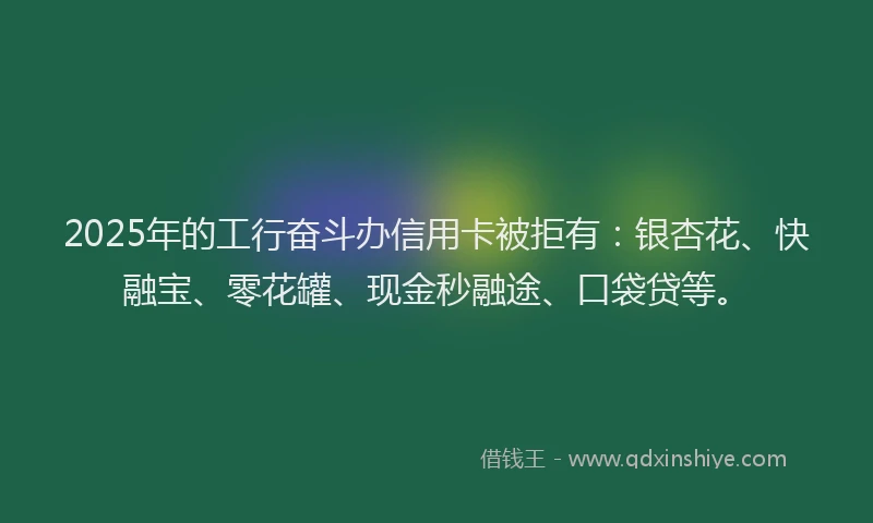 2025年的工行奋斗办信用卡被拒有：银杏花、快融宝、零花罐、现金秒融途、口袋贷等。
