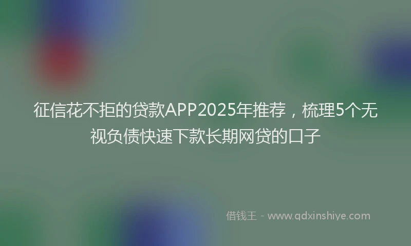征信花不拒的贷款APP2025年推荐，梳理5个无视负债快速下款长期网贷的口子