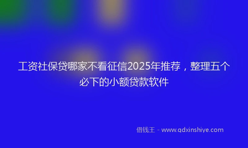 工资社保贷哪家不看征信2025年推荐，整理五个必下的小额贷款软件