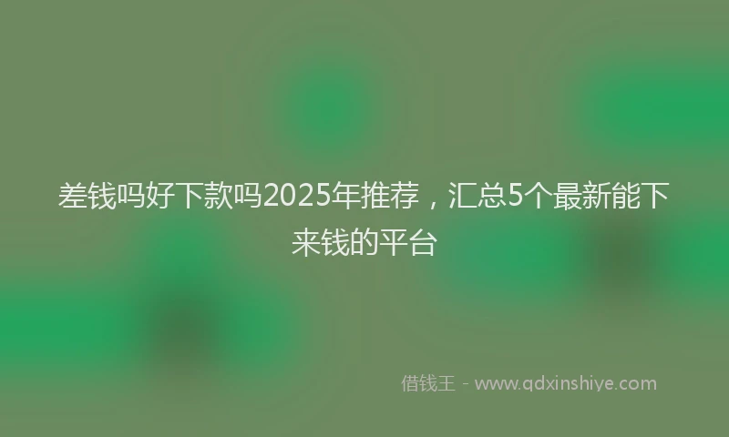 差钱吗好下款吗2025年推荐，汇总5个最新能下来钱的平台