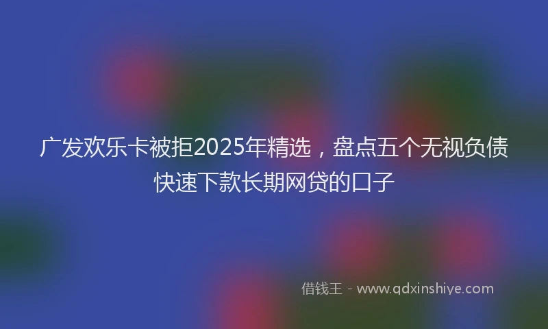 广发欢乐卡被拒2025年精选，盘点五个无视负债快速下款长期网贷的口子