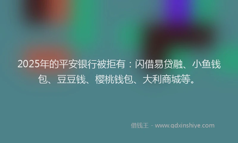 2025年的平安银行被拒有：闪借易贷融、小鱼钱包、豆豆钱、樱桃钱包、大利商城等。