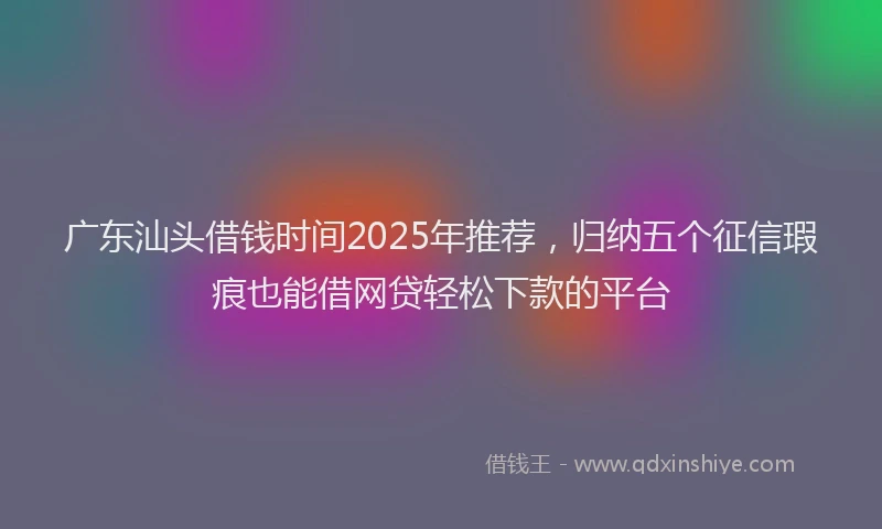 广东汕头借钱时间2025年推荐，归纳五个征信瑕疵也能借网贷轻松下款的平台