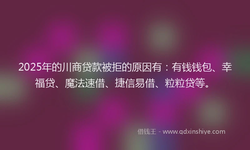 2025年的川商贷款被拒的原因有：有钱钱包、幸福贷、魔法速借、捷信易借、粒粒贷等。