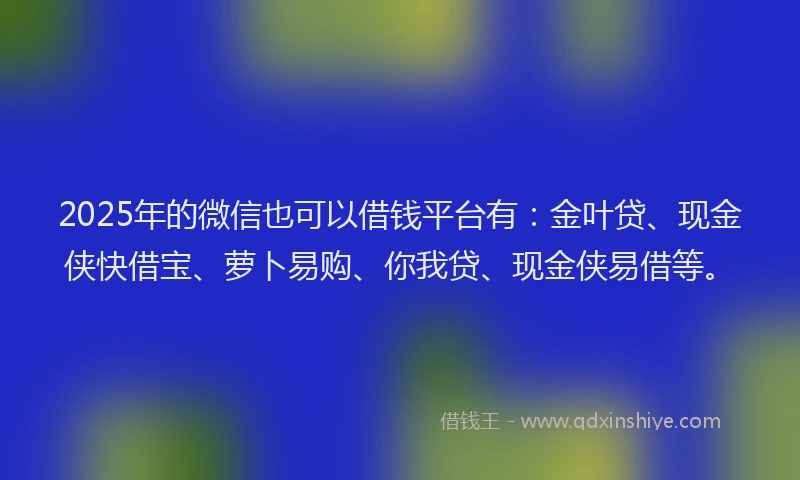 2025年的微信也可以借钱平台有：金叶贷、现金侠快借宝、萝卜易购、你我贷、现金侠易借等。