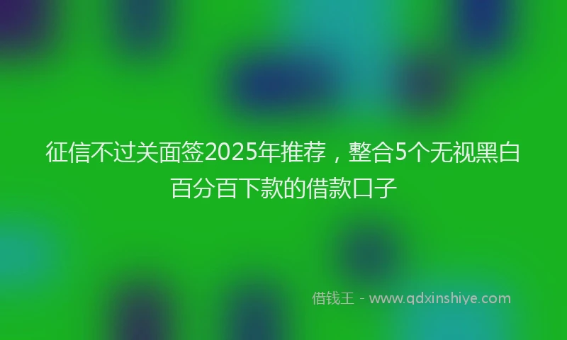 征信不过关面签2025年推荐,整合5个无视黑白百分百下款的借款口子