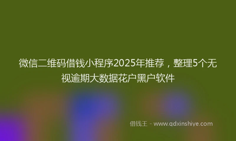 微信二维码借钱小程序2025年推荐，整理5个无视逾期大数据花户黑户软件