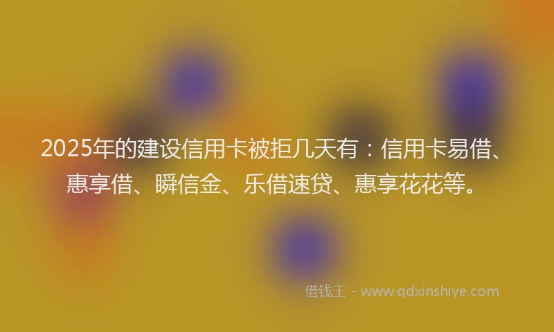 2025年的建设信用卡被拒几天有：信用卡易借、惠享借、瞬信金、乐借速贷、惠享花花等。