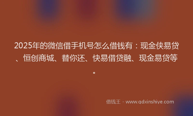 2025年的微信借手机号怎么借钱有：现金侠易贷、恒创商城、替你还、快易借贷融、现金易贷等。