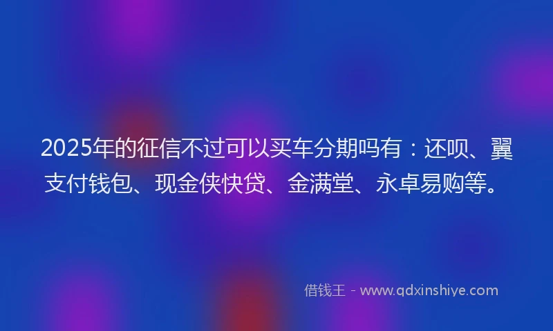 2025年的征信不过可以买车分期吗有:还呗、翼支付钱包、现金侠快贷、金满堂、永卓易购等。