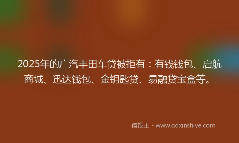 2025年的广汽丰田车贷被拒有：有钱钱包、启航商城、迅达钱包、金钥匙贷、易融贷宝盒等。