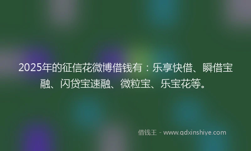 2025年的征信花微博借钱有：乐享快借、瞬借宝融、闪贷宝速融、微粒宝、乐宝花等。