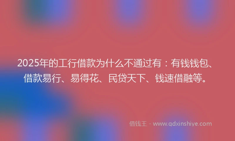 2025年的工行借款为什么不通过有：有钱钱包、借款易行、易得花、民贷天下、钱速借融等。