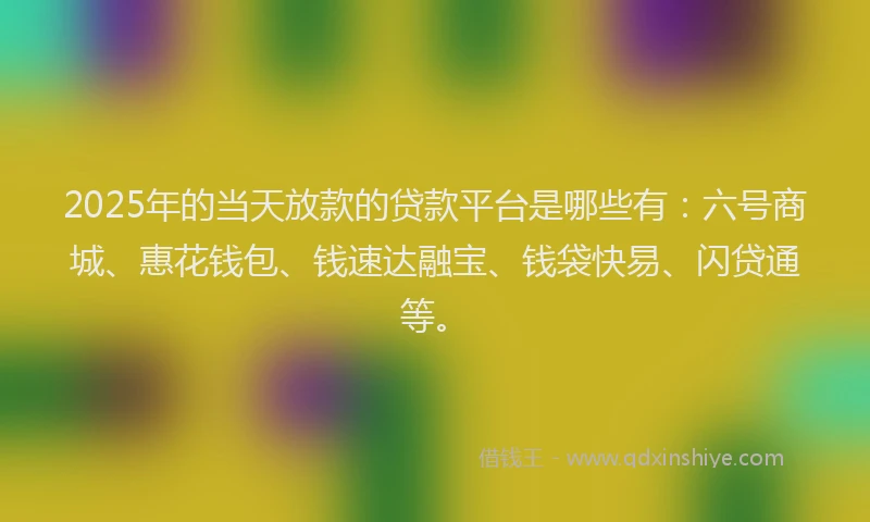 2025年的当天放款的贷款平台是哪些有：六号商城、惠花钱包、钱速达融宝、钱袋快易、闪贷通等。