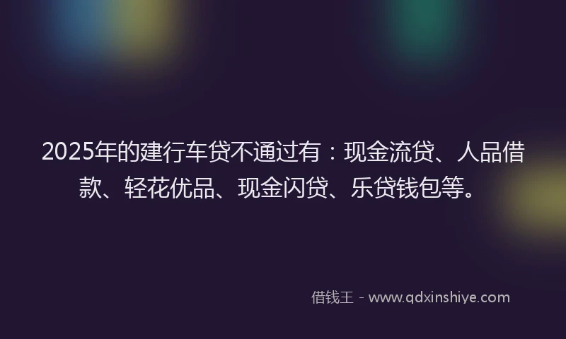 2025年的建行车贷不通过有：现金流贷、人品借款、轻花优品、现金闪贷、乐贷钱包等。