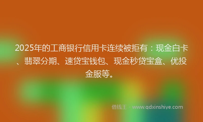 2025年的工商银行信用卡连续被拒有：现金白卡、翡翠分期、速贷宝钱包、现金秒贷宝盒、优投金服等。