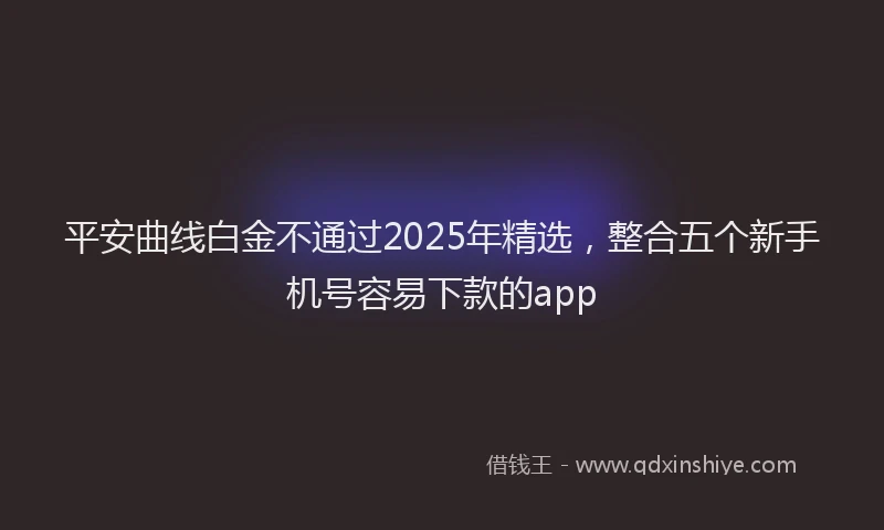 平安曲线白金不通过2025年精选，整合五个新手机号容易下款的app