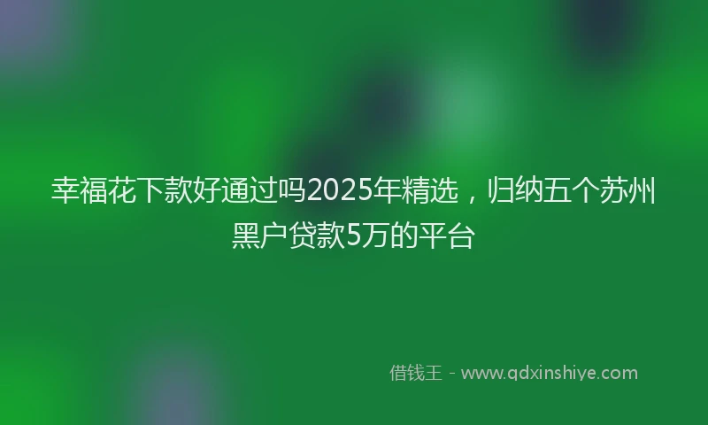 幸福花下款好通过吗2025年精选，归纳五个苏州黑户贷款5万的平台