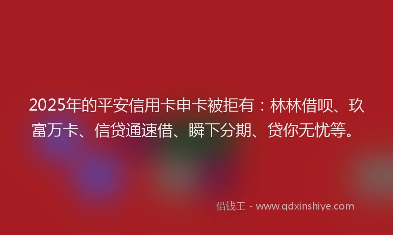 2025年的平安信用卡申卡被拒有:林林借呗、玖富万卡、信贷通速借、瞬下分期、贷你无忧等。