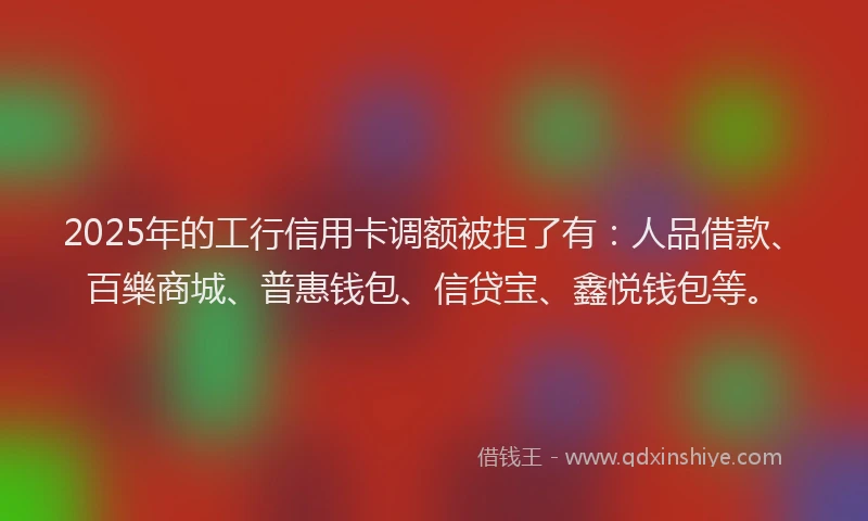 2025年的工行信用卡调额被拒了有：人品借款、百樂商城、普惠钱包、信贷宝、鑫悦钱包等。