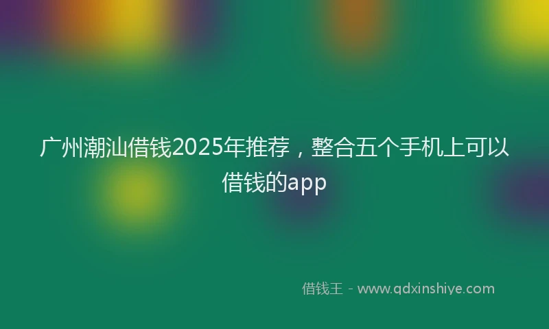 广州潮汕借钱2025年推荐，整合五个手机上可以借钱的app