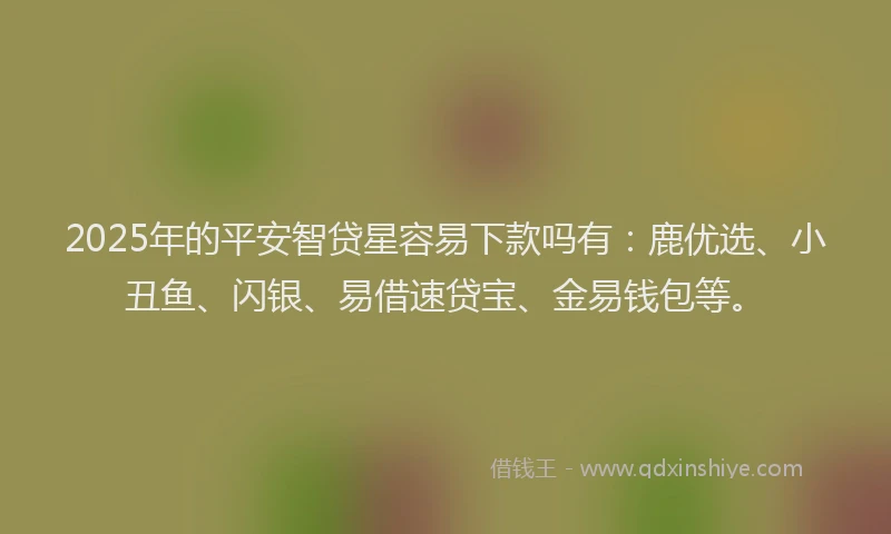 2025年的平安智贷星容易下款吗有：鹿优选、小丑鱼、闪银、易借速贷宝、金易钱包等。