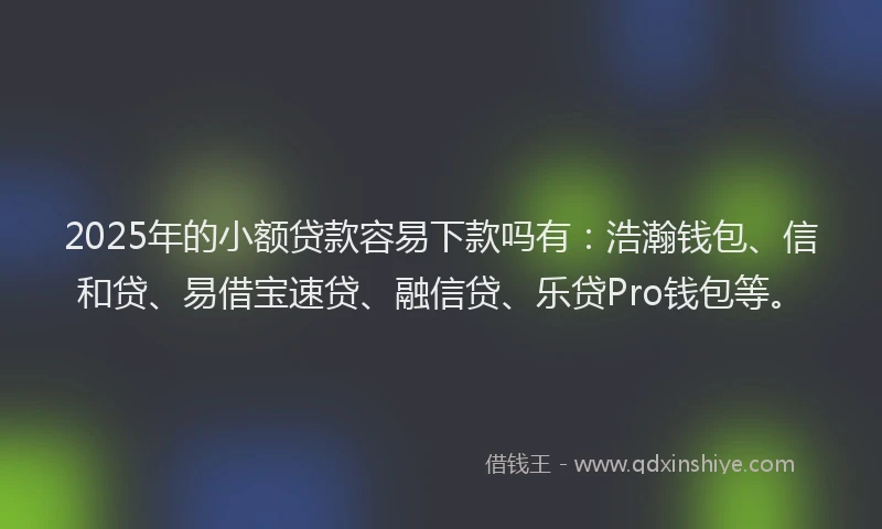 2025年的小额贷款容易下款吗有：浩瀚钱包、信和贷、易借宝速贷、融信贷、乐贷Pro钱包等。