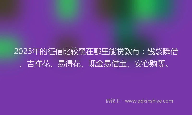 2025年的征信比较黑在哪里能贷款有：钱袋瞬借、吉祥花、易得花、现金易借宝、安心购等。