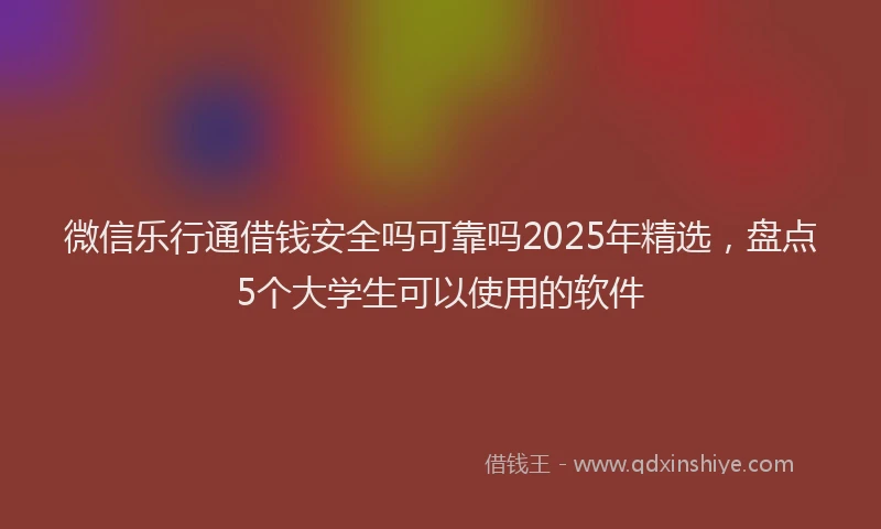 微信乐行通借钱安全吗可靠吗2025年精选，盘点5个大学生可以使用的软件