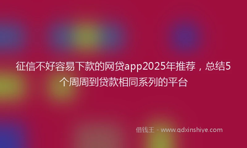 征信不好容易下款的网贷app2025年推荐，总结5个周周到贷款相同系列的平台