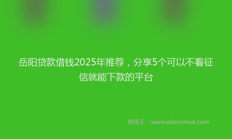 岳阳贷款借钱2025年推荐，分享5个可以不看征信就能下款的平台