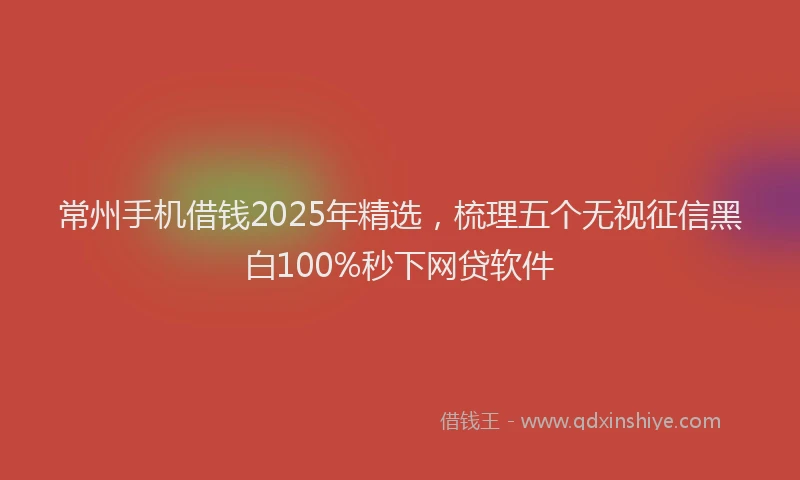 常州手机借钱2025年精选，梳理五个无视征信黑白100%秒下网贷软件