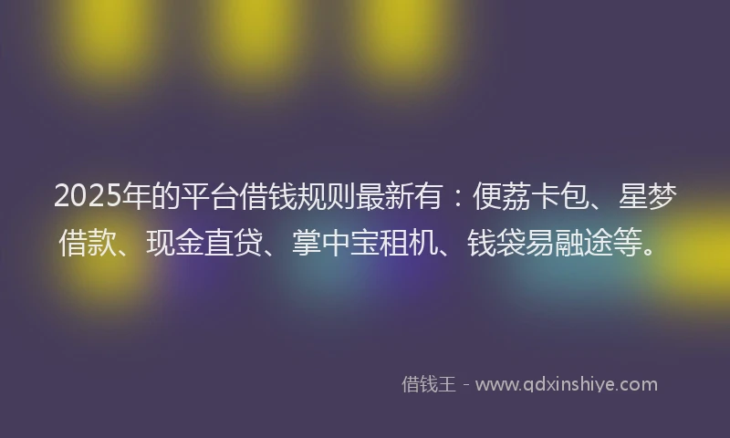 2025年的平台借钱规则最新有：便荔卡包、星梦借款、现金直贷、掌中宝租机、钱袋易融途等。