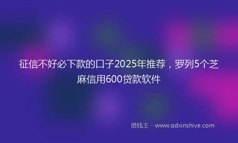 征信不好必下款的口子2025年推荐，罗列5个芝麻信用600贷款软件