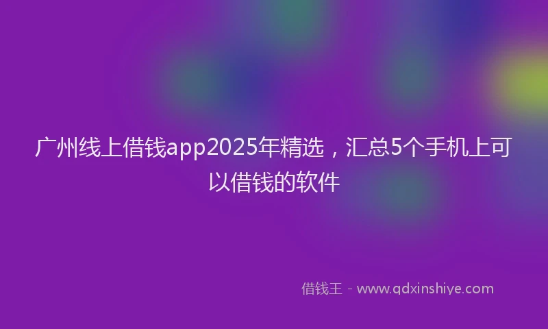 广州线上借钱app2025年精选，汇总5个手机上可以借钱的软件