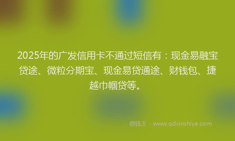 2025年的广发信用卡不通过短信有：现金易融宝贷途、微粒分期宝、现金易贷通途、财钱包、捷越巾帼贷等。
