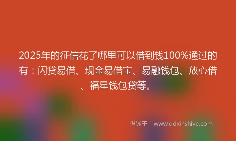 2025年的征信花了哪里可以借到钱100%通过的有：闪贷易借、现金易借宝、易融钱包、放心借、福星钱包贷等。