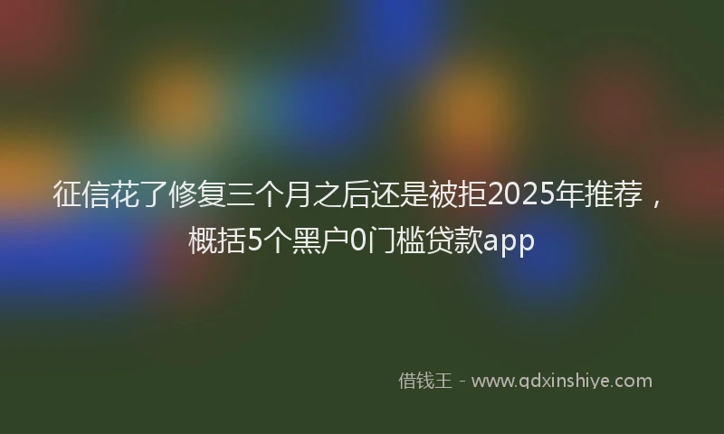 征信花了修复三个月之后还是被拒2025年推荐，概括5个黑户0门槛贷款app