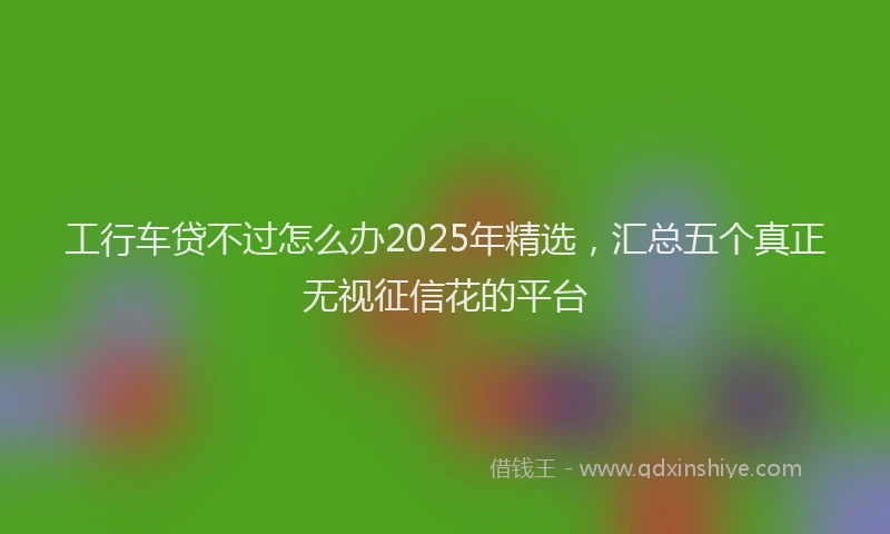 工行车贷不过怎么办2025年精选，汇总五个真正无视征信花的平台
