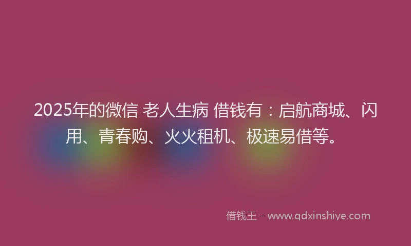 2025年的微信 老人生病 借钱有：启航商城、闪用、青春购、火火租机、极速易借等。