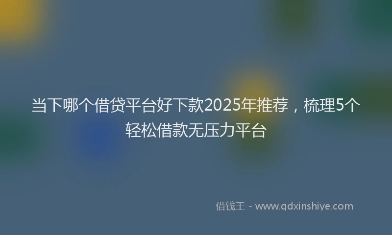 当下哪个借贷平台好下款2025年推荐，梳理5个轻松借款无压力平台