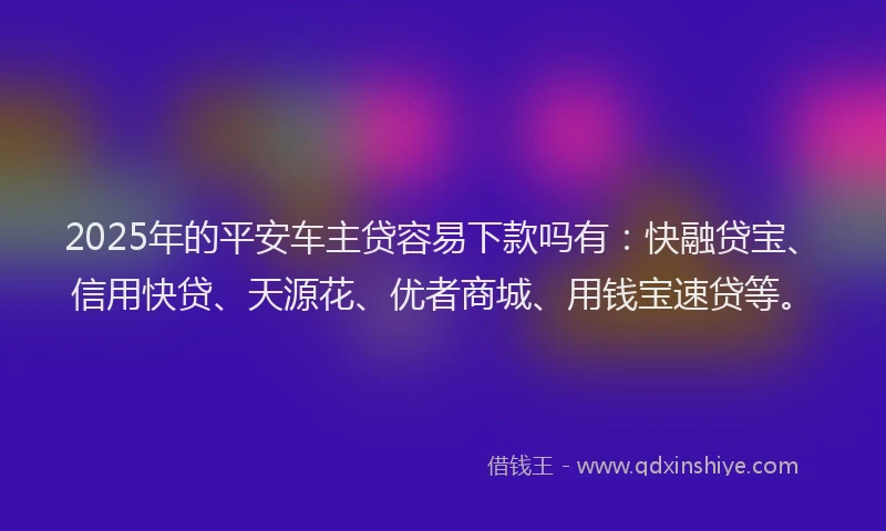 2025年的平安车主贷容易下款吗有：快融贷宝、信用快贷、天源花、优者商城、用钱宝速贷等。