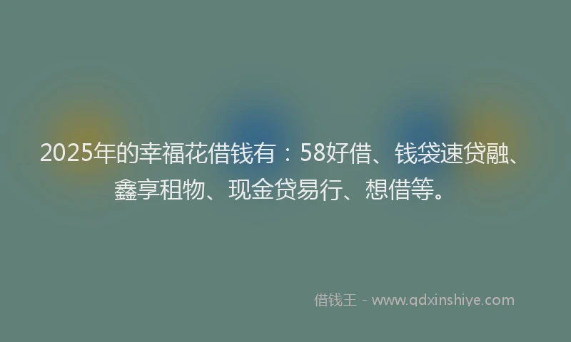 2025年的幸福花借钱有：58好借、钱袋速贷融、鑫享租物、现金贷易行、想借等。