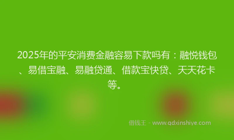 2025年的平安消费金融容易下款吗有：融悦钱包、易借宝融、易融贷通、借款宝快贷、天天花卡等。