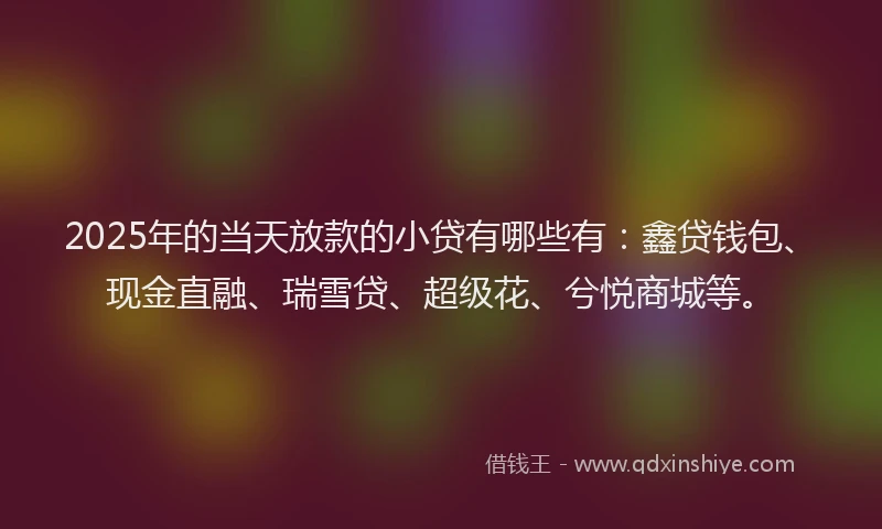 2025年的当天放款的小贷有哪些有：鑫贷钱包、现金直融、瑞雪贷、超级花、兮悦商城等。