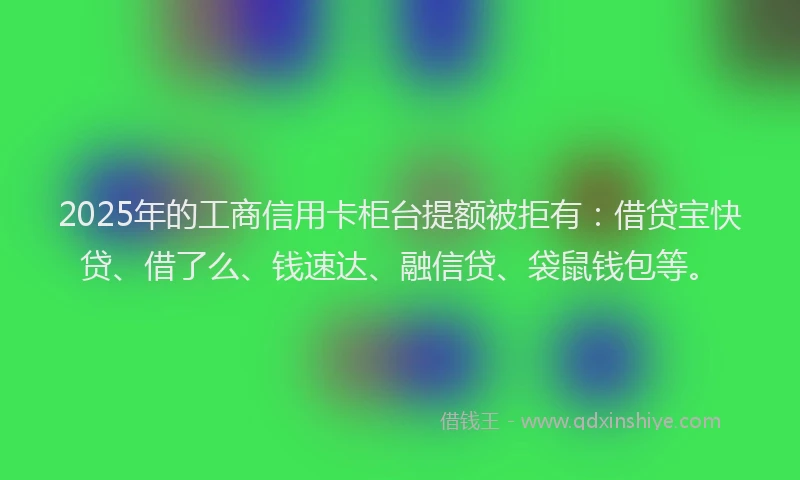 2025年的工商信用卡柜台提额被拒有：借贷宝快贷、借了么、钱速达、融信贷、袋鼠钱包等。